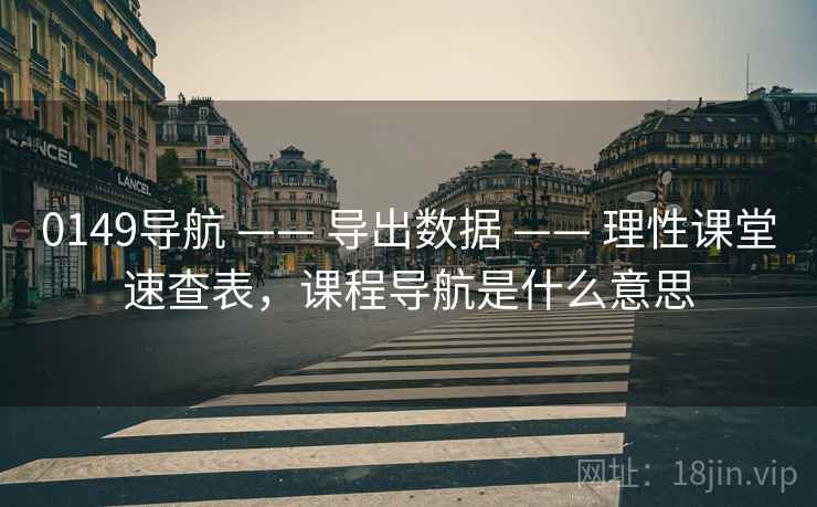 0149导航 —— 导出数据 —— 理性课堂速查表,课程导航是什么意思 0149导航 —— 导出数据 —— 理性课堂速查表,课程导航是什么意思